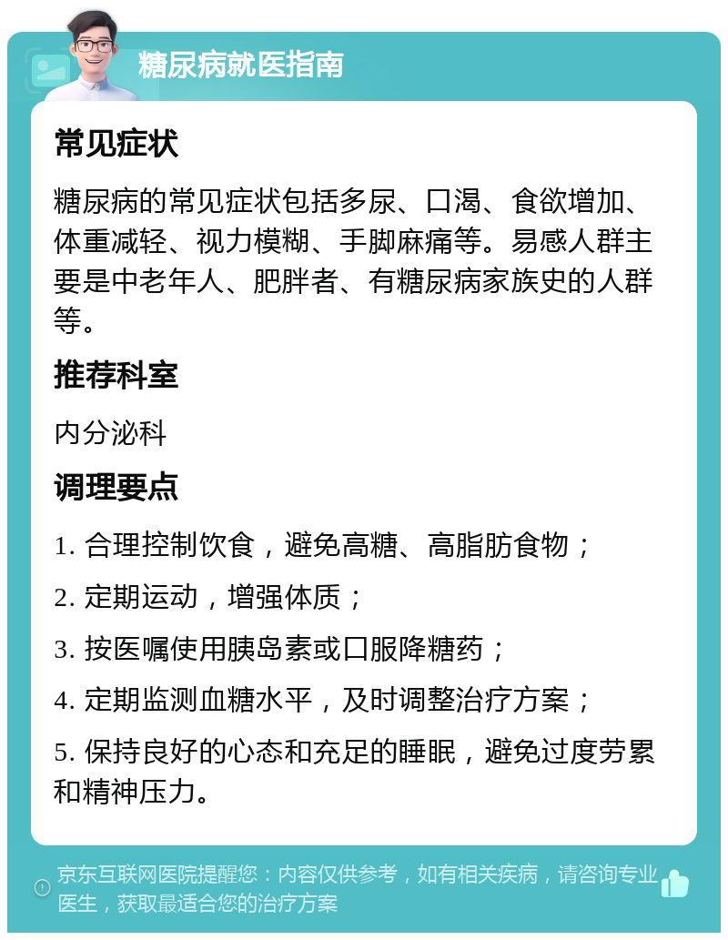 糖尿病就医指南 常见症状 糖尿病的常见症状包括多尿、口渴、食欲增加、体重减轻、视力模糊、手脚麻痛等。易感人群主要是中老年人、肥胖者、有糖尿病家族史的人群等。 推荐科室 内分泌科 调理要点 1. 合理控制饮食，避免高糖、高脂肪食物； 2. 定期运动，增强体质； 3. 按医嘱使用胰岛素或口服降糖药； 4. 定期监测血糖水平，及时调整治疗方案； 5. 保持良好的心态和充足的睡眠，避免过度劳累和精神压力。