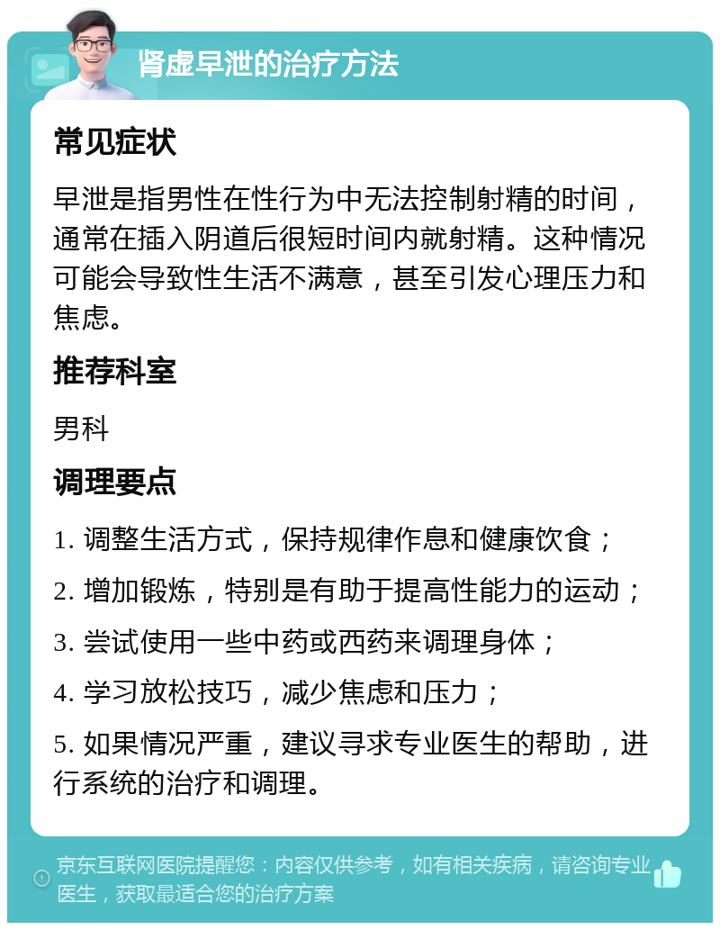 肾虚早泄的治疗方法 常见症状 早泄是指男性在性行为中无法控制射精的时间，通常在插入阴道后很短时间内就射精。这种情况可能会导致性生活不满意，甚至引发心理压力和焦虑。 推荐科室 男科 调理要点 1. 调整生活方式，保持规律作息和健康饮食； 2. 增加锻炼，特别是有助于提高性能力的运动； 3. 尝试使用一些中药或西药来调理身体； 4. 学习放松技巧，减少焦虑和压力； 5. 如果情况严重，建议寻求专业医生的帮助，进行系统的治疗和调理。