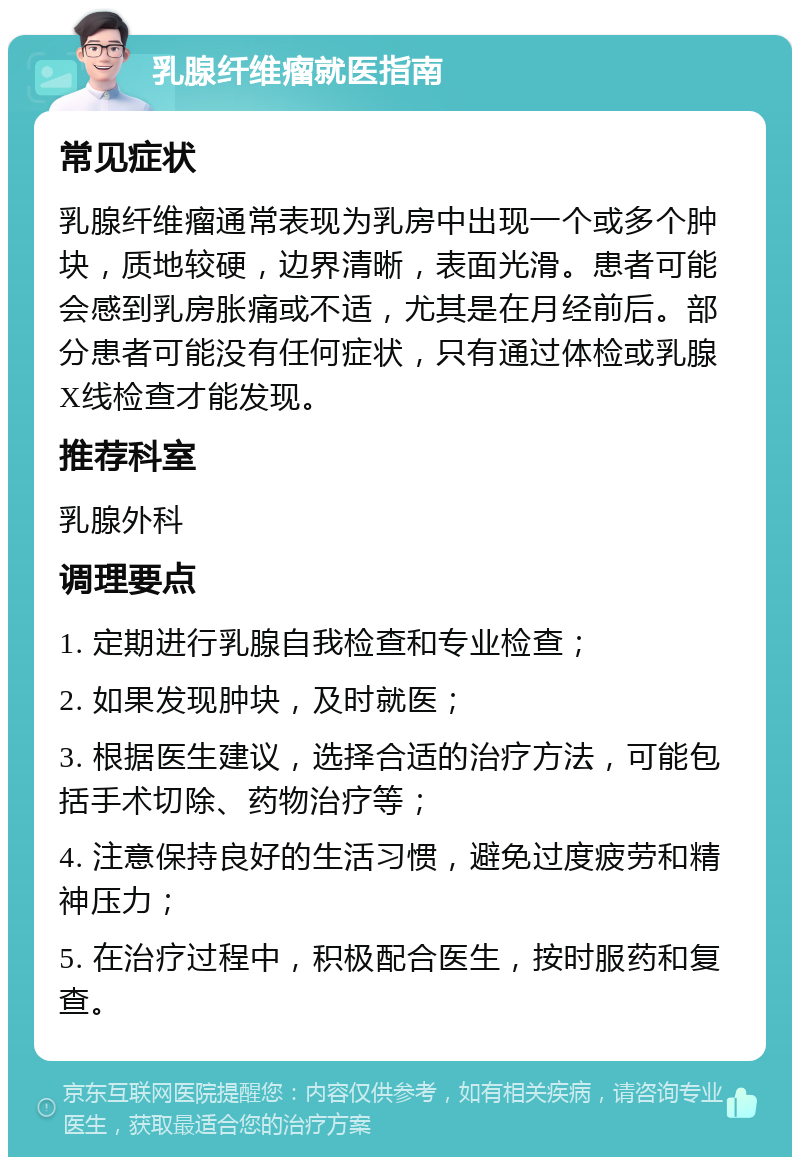 乳腺纤维瘤就医指南 常见症状 乳腺纤维瘤通常表现为乳房中出现一个或多个肿块，质地较硬，边界清晰，表面光滑。患者可能会感到乳房胀痛或不适，尤其是在月经前后。部分患者可能没有任何症状，只有通过体检或乳腺X线检查才能发现。 推荐科室 乳腺外科 调理要点 1. 定期进行乳腺自我检查和专业检查； 2. 如果发现肿块，及时就医； 3. 根据医生建议，选择合适的治疗方法，可能包括手术切除、药物治疗等； 4. 注意保持良好的生活习惯，避免过度疲劳和精神压力； 5. 在治疗过程中，积极配合医生，按时服药和复查。