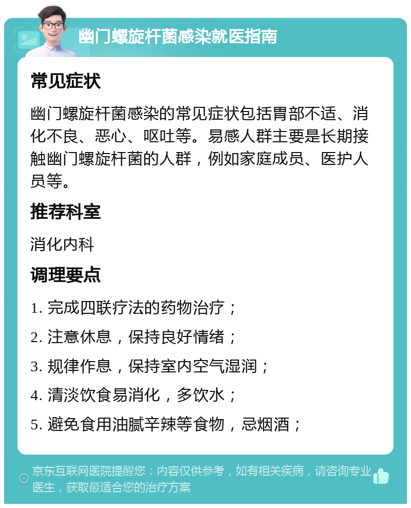 幽门螺旋杆菌感染就医指南 常见症状 幽门螺旋杆菌感染的常见症状包括胃部不适、消化不良、恶心、呕吐等。易感人群主要是长期接触幽门螺旋杆菌的人群，例如家庭成员、医护人员等。 推荐科室 消化内科 调理要点 1. 完成四联疗法的药物治疗； 2. 注意休息，保持良好情绪； 3. 规律作息，保持室内空气湿润； 4. 清淡饮食易消化，多饮水； 5. 避免食用油腻辛辣等食物，忌烟酒；