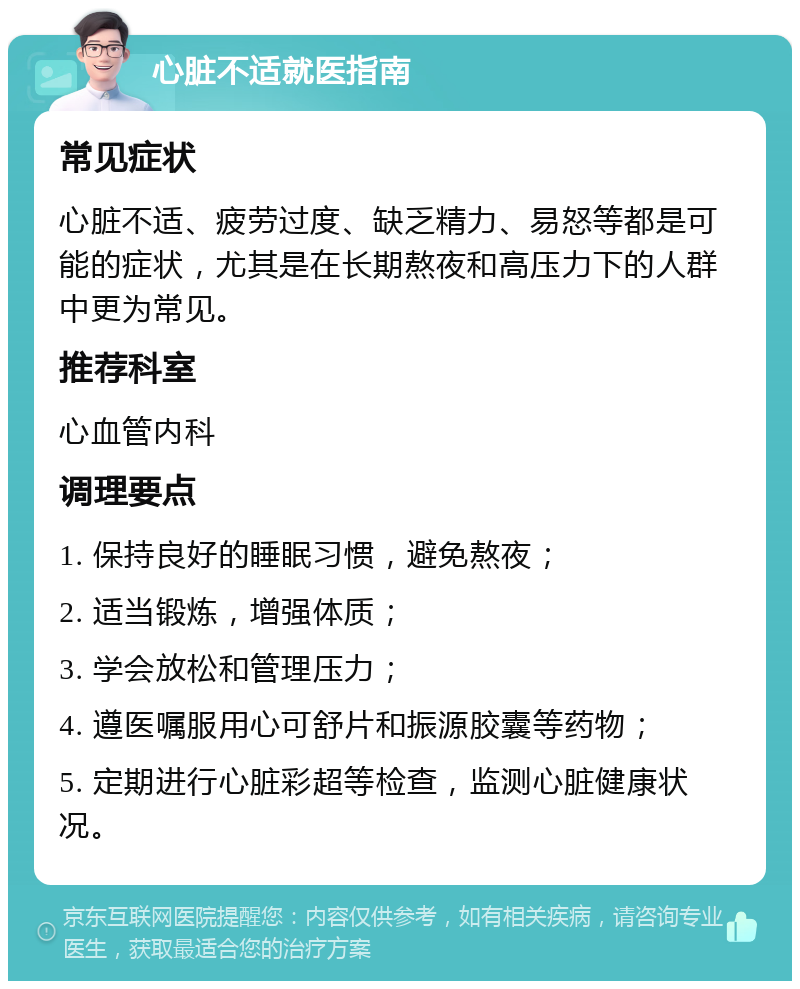 心脏不适就医指南 常见症状 心脏不适、疲劳过度、缺乏精力、易怒等都是可能的症状，尤其是在长期熬夜和高压力下的人群中更为常见。 推荐科室 心血管内科 调理要点 1. 保持良好的睡眠习惯，避免熬夜； 2. 适当锻炼，增强体质； 3. 学会放松和管理压力； 4. 遵医嘱服用心可舒片和振源胶囊等药物； 5. 定期进行心脏彩超等检查，监测心脏健康状况。