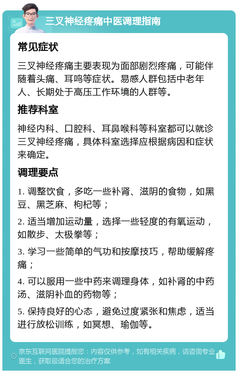 三叉神经疼痛中医调理指南 常见症状 三叉神经疼痛主要表现为面部剧烈疼痛，可能伴随着头痛、耳鸣等症状。易感人群包括中老年人、长期处于高压工作环境的人群等。 推荐科室 神经内科、口腔科、耳鼻喉科等科室都可以就诊三叉神经疼痛，具体科室选择应根据病因和症状来确定。 调理要点 1. 调整饮食，多吃一些补肾、滋阴的食物，如黑豆、黑芝麻、枸杞等； 2. 适当增加运动量，选择一些轻度的有氧运动，如散步、太极拳等； 3. 学习一些简单的气功和按摩技巧，帮助缓解疼痛； 4. 可以服用一些中药来调理身体，如补肾的中药汤、滋阴补血的药物等； 5. 保持良好的心态，避免过度紧张和焦虑，适当进行放松训练，如冥想、瑜伽等。