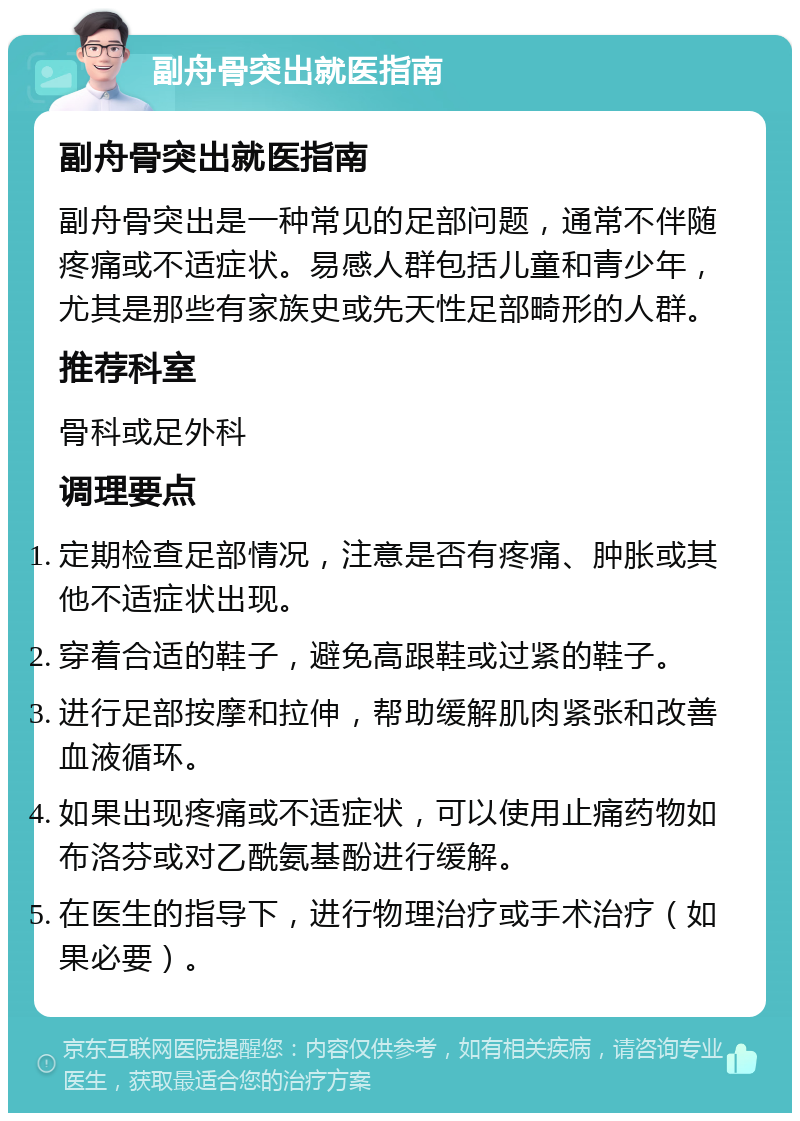 副舟骨突出就医指南 副舟骨突出就医指南 副舟骨突出是一种常见的足部问题，通常不伴随疼痛或不适症状。易感人群包括儿童和青少年，尤其是那些有家族史或先天性足部畸形的人群。 推荐科室 骨科或足外科 调理要点 定期检查足部情况，注意是否有疼痛、肿胀或其他不适症状出现。 穿着合适的鞋子，避免高跟鞋或过紧的鞋子。 进行足部按摩和拉伸，帮助缓解肌肉紧张和改善血液循环。 如果出现疼痛或不适症状，可以使用止痛药物如布洛芬或对乙酰氨基酚进行缓解。 在医生的指导下，进行物理治疗或手术治疗（如果必要）。