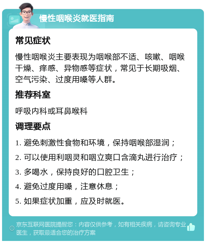 慢性咽喉炎就医指南 常见症状 慢性咽喉炎主要表现为咽喉部不适、咳嗽、咽喉干燥、痒感、异物感等症状，常见于长期吸烟、空气污染、过度用嗓等人群。 推荐科室 呼吸内科或耳鼻喉科 调理要点 1. 避免刺激性食物和环境，保持咽喉部湿润； 2. 可以使用利咽灵和咽立爽口含滴丸进行治疗； 3. 多喝水，保持良好的口腔卫生； 4. 避免过度用嗓，注意休息； 5. 如果症状加重，应及时就医。