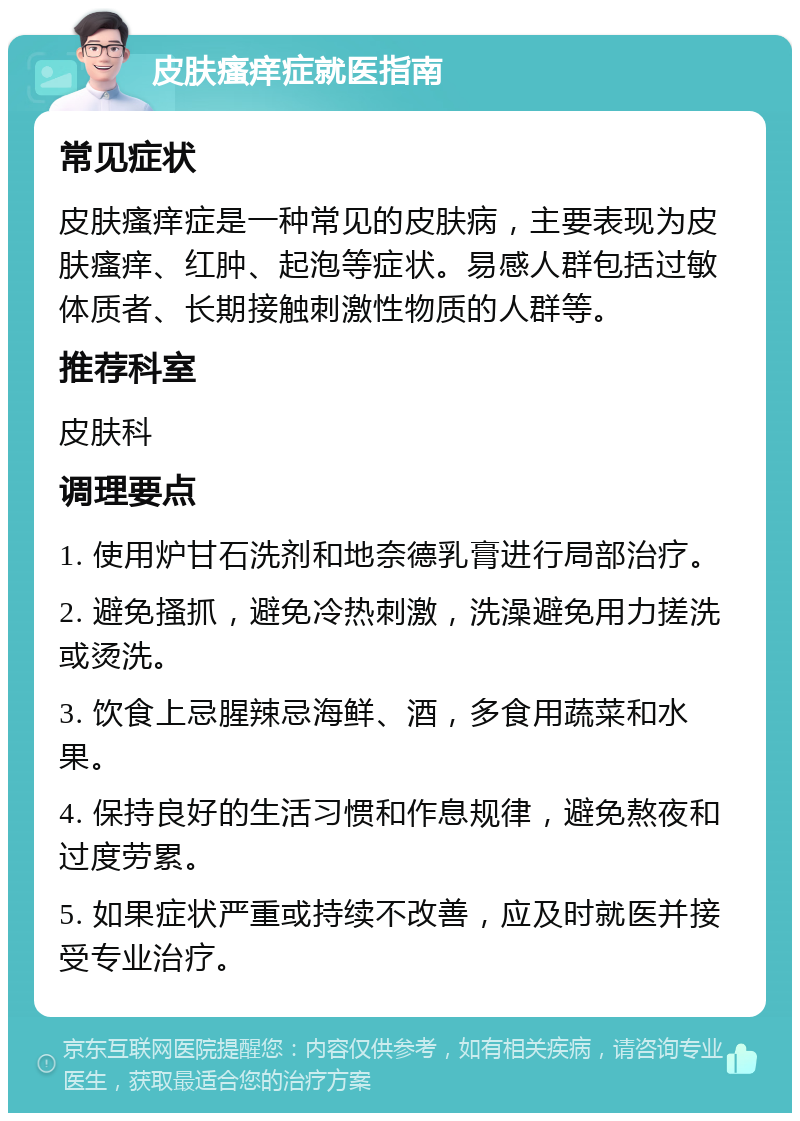 皮肤瘙痒症就医指南 常见症状 皮肤瘙痒症是一种常见的皮肤病，主要表现为皮肤瘙痒、红肿、起泡等症状。易感人群包括过敏体质者、长期接触刺激性物质的人群等。 推荐科室 皮肤科 调理要点 1. 使用炉甘石洗剂和地奈德乳膏进行局部治疗。 2. 避免搔抓，避免冷热刺激，洗澡避免用力搓洗或烫洗。 3. 饮食上忌腥辣忌海鲜、酒，多食用蔬菜和水果。 4. 保持良好的生活习惯和作息规律，避免熬夜和过度劳累。 5. 如果症状严重或持续不改善，应及时就医并接受专业治疗。