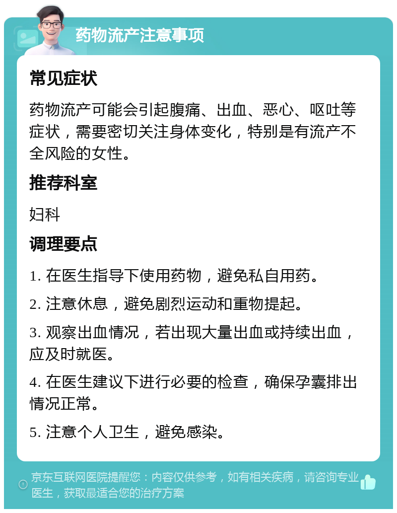 药物流产注意事项 常见症状 药物流产可能会引起腹痛、出血、恶心、呕吐等症状，需要密切关注身体变化，特别是有流产不全风险的女性。 推荐科室 妇科 调理要点 1. 在医生指导下使用药物，避免私自用药。 2. 注意休息，避免剧烈运动和重物提起。 3. 观察出血情况，若出现大量出血或持续出血，应及时就医。 4. 在医生建议下进行必要的检查，确保孕囊排出情况正常。 5. 注意个人卫生，避免感染。