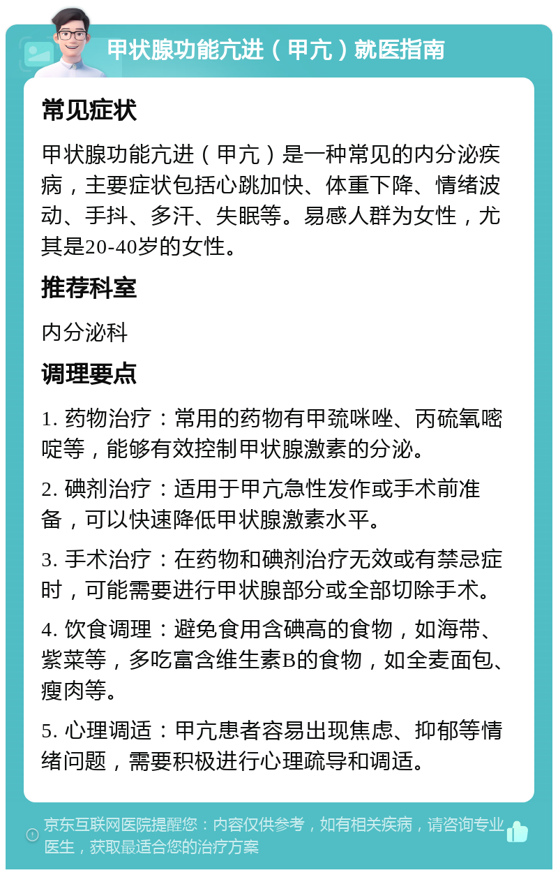 甲状腺功能亢进（甲亢）就医指南 常见症状 甲状腺功能亢进（甲亢）是一种常见的内分泌疾病，主要症状包括心跳加快、体重下降、情绪波动、手抖、多汗、失眠等。易感人群为女性，尤其是20-40岁的女性。 推荐科室 内分泌科 调理要点 1. 药物治疗：常用的药物有甲巯咪唑、丙硫氧嘧啶等，能够有效控制甲状腺激素的分泌。 2. 碘剂治疗：适用于甲亢急性发作或手术前准备，可以快速降低甲状腺激素水平。 3. 手术治疗：在药物和碘剂治疗无效或有禁忌症时，可能需要进行甲状腺部分或全部切除手术。 4. 饮食调理：避免食用含碘高的食物，如海带、紫菜等，多吃富含维生素B的食物，如全麦面包、瘦肉等。 5. 心理调适：甲亢患者容易出现焦虑、抑郁等情绪问题，需要积极进行心理疏导和调适。