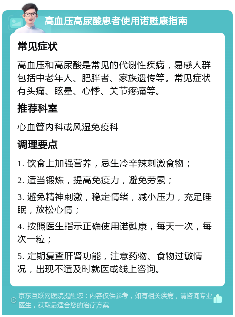 高血压高尿酸患者使用诺甦康指南 常见症状 高血压和高尿酸是常见的代谢性疾病，易感人群包括中老年人、肥胖者、家族遗传等。常见症状有头痛、眩晕、心悸、关节疼痛等。 推荐科室 心血管内科或风湿免疫科 调理要点 1. 饮食上加强营养，忌生冷辛辣刺激食物； 2. 适当锻炼，提高免疫力，避免劳累； 3. 避免精神刺激，稳定情绪，减小压力，充足睡眠，放松心情； 4. 按照医生指示正确使用诺甦康，每天一次，每次一粒； 5. 定期复查肝肾功能，注意药物、食物过敏情况，出现不适及时就医或线上咨询。