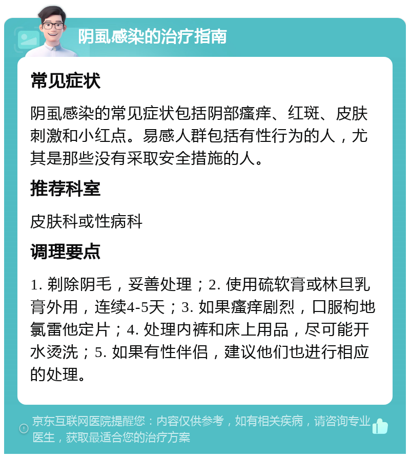 阴虱感染的治疗指南 常见症状 阴虱感染的常见症状包括阴部瘙痒、红斑、皮肤刺激和小红点。易感人群包括有性行为的人，尤其是那些没有采取安全措施的人。 推荐科室 皮肤科或性病科 调理要点 1. 剃除阴毛，妥善处理；2. 使用硫软膏或林旦乳膏外用，连续4-5天；3. 如果瘙痒剧烈，口服枸地氯雷他定片；4. 处理内裤和床上用品，尽可能开水烫洗；5. 如果有性伴侣，建议他们也进行相应的处理。