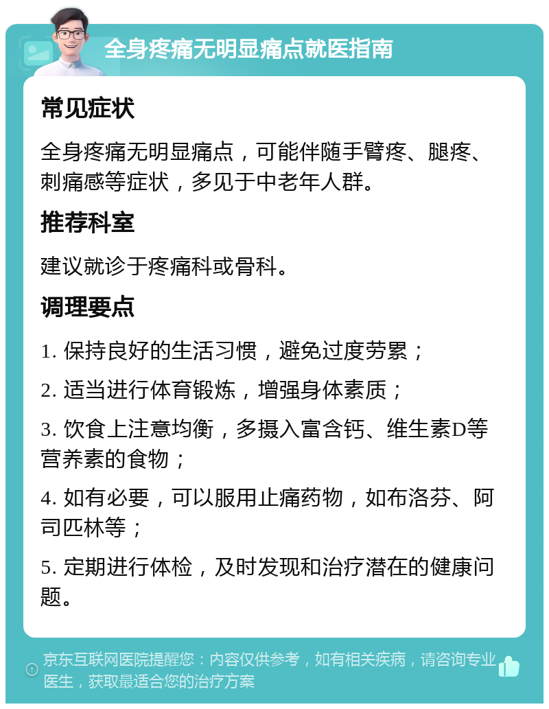 全身疼痛无明显痛点就医指南 常见症状 全身疼痛无明显痛点，可能伴随手臂疼、腿疼、刺痛感等症状，多见于中老年人群。 推荐科室 建议就诊于疼痛科或骨科。 调理要点 1. 保持良好的生活习惯，避免过度劳累； 2. 适当进行体育锻炼，增强身体素质； 3. 饮食上注意均衡，多摄入富含钙、维生素D等营养素的食物； 4. 如有必要，可以服用止痛药物，如布洛芬、阿司匹林等； 5. 定期进行体检，及时发现和治疗潜在的健康问题。