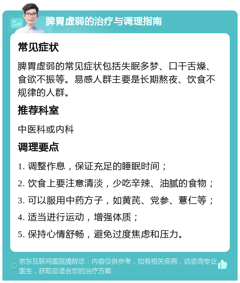 脾胃虚弱的治疗与调理指南 常见症状 脾胃虚弱的常见症状包括失眠多梦、口干舌燥、食欲不振等。易感人群主要是长期熬夜、饮食不规律的人群。 推荐科室 中医科或内科 调理要点 1. 调整作息，保证充足的睡眠时间； 2. 饮食上要注意清淡，少吃辛辣、油腻的食物； 3. 可以服用中药方子，如黄芪、党参、薏仁等； 4. 适当进行运动，增强体质； 5. 保持心情舒畅，避免过度焦虑和压力。