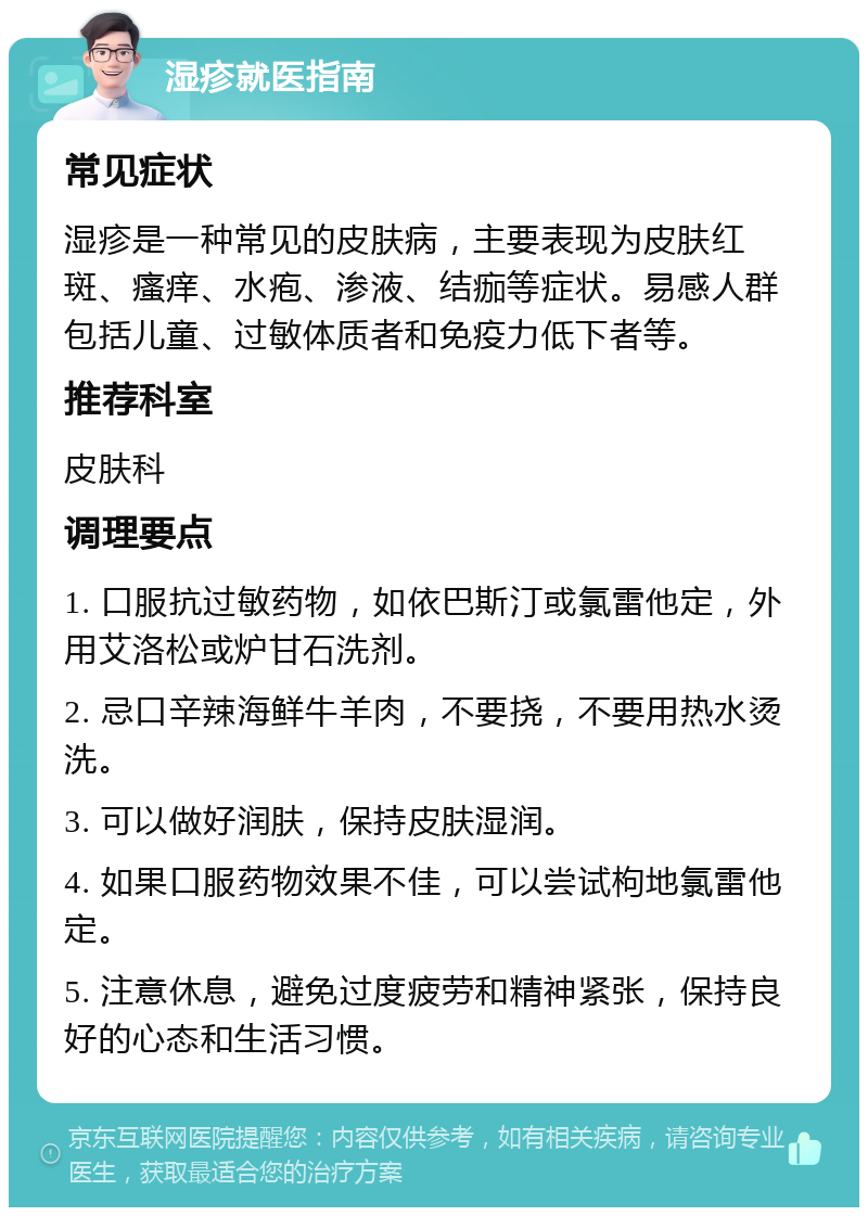 湿疹就医指南 常见症状 湿疹是一种常见的皮肤病，主要表现为皮肤红斑、瘙痒、水疱、渗液、结痂等症状。易感人群包括儿童、过敏体质者和免疫力低下者等。 推荐科室 皮肤科 调理要点 1. 口服抗过敏药物，如依巴斯汀或氯雷他定，外用艾洛松或炉甘石洗剂。 2. 忌口辛辣海鲜牛羊肉，不要挠，不要用热水烫洗。 3. 可以做好润肤，保持皮肤湿润。 4. 如果口服药物效果不佳，可以尝试枸地氯雷他定。 5. 注意休息，避免过度疲劳和精神紧张，保持良好的心态和生活习惯。