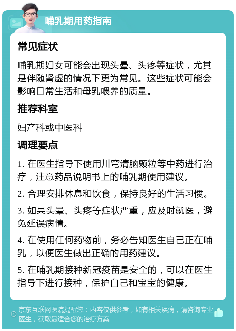 哺乳期用药指南 常见症状 哺乳期妇女可能会出现头晕、头疼等症状，尤其是伴随肾虚的情况下更为常见。这些症状可能会影响日常生活和母乳喂养的质量。 推荐科室 妇产科或中医科 调理要点 1. 在医生指导下使用川穹清脑颗粒等中药进行治疗，注意药品说明书上的哺乳期使用建议。 2. 合理安排休息和饮食，保持良好的生活习惯。 3. 如果头晕、头疼等症状严重，应及时就医，避免延误病情。 4. 在使用任何药物前，务必告知医生自己正在哺乳，以便医生做出正确的用药建议。 5. 在哺乳期接种新冠疫苗是安全的，可以在医生指导下进行接种，保护自己和宝宝的健康。