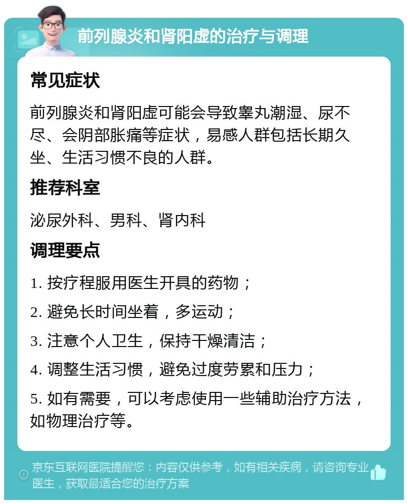 前列腺炎和肾阳虚的治疗与调理 常见症状 前列腺炎和肾阳虚可能会导致睾丸潮湿、尿不尽、会阴部胀痛等症状，易感人群包括长期久坐、生活习惯不良的人群。 推荐科室 泌尿外科、男科、肾内科 调理要点 1. 按疗程服用医生开具的药物； 2. 避免长时间坐着，多运动； 3. 注意个人卫生，保持干燥清洁； 4. 调整生活习惯，避免过度劳累和压力； 5. 如有需要，可以考虑使用一些辅助治疗方法，如物理治疗等。