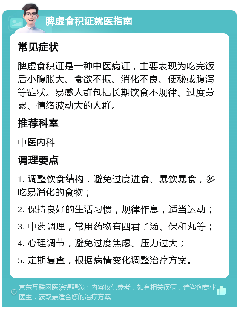 脾虚食积证就医指南 常见症状 脾虚食积证是一种中医病证，主要表现为吃完饭后小腹胀大、食欲不振、消化不良、便秘或腹泻等症状。易感人群包括长期饮食不规律、过度劳累、情绪波动大的人群。 推荐科室 中医内科 调理要点 1. 调整饮食结构，避免过度进食、暴饮暴食，多吃易消化的食物； 2. 保持良好的生活习惯，规律作息，适当运动； 3. 中药调理，常用药物有四君子汤、保和丸等； 4. 心理调节，避免过度焦虑、压力过大； 5. 定期复查，根据病情变化调整治疗方案。