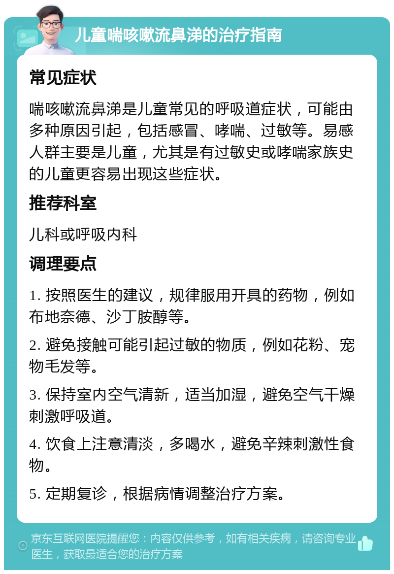 儿童喘咳嗽流鼻涕的治疗指南 常见症状 喘咳嗽流鼻涕是儿童常见的呼吸道症状，可能由多种原因引起，包括感冒、哮喘、过敏等。易感人群主要是儿童，尤其是有过敏史或哮喘家族史的儿童更容易出现这些症状。 推荐科室 儿科或呼吸内科 调理要点 1. 按照医生的建议，规律服用开具的药物，例如布地奈德、沙丁胺醇等。 2. 避免接触可能引起过敏的物质，例如花粉、宠物毛发等。 3. 保持室内空气清新，适当加湿，避免空气干燥刺激呼吸道。 4. 饮食上注意清淡，多喝水，避免辛辣刺激性食物。 5. 定期复诊，根据病情调整治疗方案。