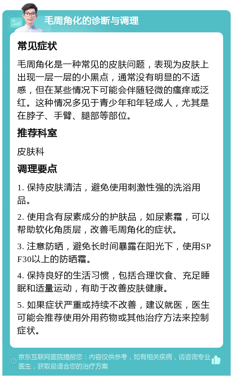 毛周角化的诊断与调理 常见症状 毛周角化是一种常见的皮肤问题，表现为皮肤上出现一层一层的小黑点，通常没有明显的不适感，但在某些情况下可能会伴随轻微的瘙痒或泛红。这种情况多见于青少年和年轻成人，尤其是在脖子、手臂、腿部等部位。 推荐科室 皮肤科 调理要点 1. 保持皮肤清洁，避免使用刺激性强的洗浴用品。 2. 使用含有尿素成分的护肤品，如尿素霜，可以帮助软化角质层，改善毛周角化的症状。 3. 注意防晒，避免长时间暴露在阳光下，使用SPF30以上的防晒霜。 4. 保持良好的生活习惯，包括合理饮食、充足睡眠和适量运动，有助于改善皮肤健康。 5. 如果症状严重或持续不改善，建议就医，医生可能会推荐使用外用药物或其他治疗方法来控制症状。