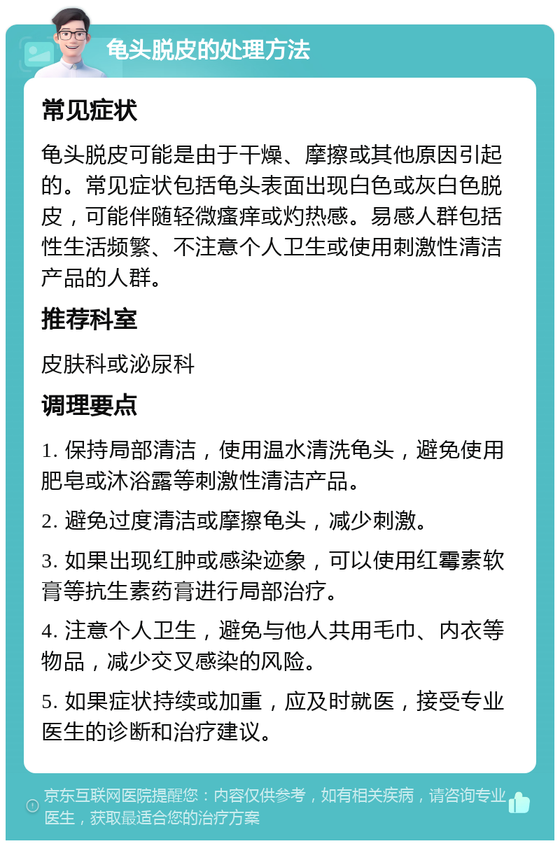 龟头脱皮的处理方法 常见症状 龟头脱皮可能是由于干燥、摩擦或其他原因引起的。常见症状包括龟头表面出现白色或灰白色脱皮，可能伴随轻微瘙痒或灼热感。易感人群包括性生活频繁、不注意个人卫生或使用刺激性清洁产品的人群。 推荐科室 皮肤科或泌尿科 调理要点 1. 保持局部清洁，使用温水清洗龟头，避免使用肥皂或沐浴露等刺激性清洁产品。 2. 避免过度清洁或摩擦龟头，减少刺激。 3. 如果出现红肿或感染迹象，可以使用红霉素软膏等抗生素药膏进行局部治疗。 4. 注意个人卫生，避免与他人共用毛巾、内衣等物品，减少交叉感染的风险。 5. 如果症状持续或加重，应及时就医，接受专业医生的诊断和治疗建议。