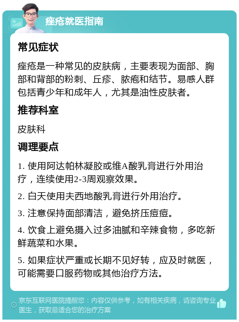 痤疮就医指南 常见症状 痤疮是一种常见的皮肤病，主要表现为面部、胸部和背部的粉刺、丘疹、脓疱和结节。易感人群包括青少年和成年人，尤其是油性皮肤者。 推荐科室 皮肤科 调理要点 1. 使用阿达帕林凝胶或维A酸乳膏进行外用治疗，连续使用2-3周观察效果。 2. 白天使用夫西地酸乳膏进行外用治疗。 3. 注意保持面部清洁，避免挤压痘痘。 4. 饮食上避免摄入过多油腻和辛辣食物，多吃新鲜蔬菜和水果。 5. 如果症状严重或长期不见好转，应及时就医，可能需要口服药物或其他治疗方法。