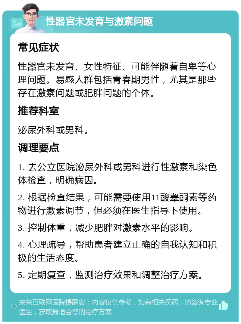 性器官未发育与激素问题 常见症状 性器官未发育、女性特征、可能伴随着自卑等心理问题。易感人群包括青春期男性，尤其是那些存在激素问题或肥胖问题的个体。 推荐科室 泌尿外科或男科。 调理要点 1. 去公立医院泌尿外科或男科进行性激素和染色体检查，明确病因。 2. 根据检查结果，可能需要使用11酸睾酮素等药物进行激素调节，但必须在医生指导下使用。 3. 控制体重，减少肥胖对激素水平的影响。 4. 心理疏导，帮助患者建立正确的自我认知和积极的生活态度。 5. 定期复查，监测治疗效果和调整治疗方案。