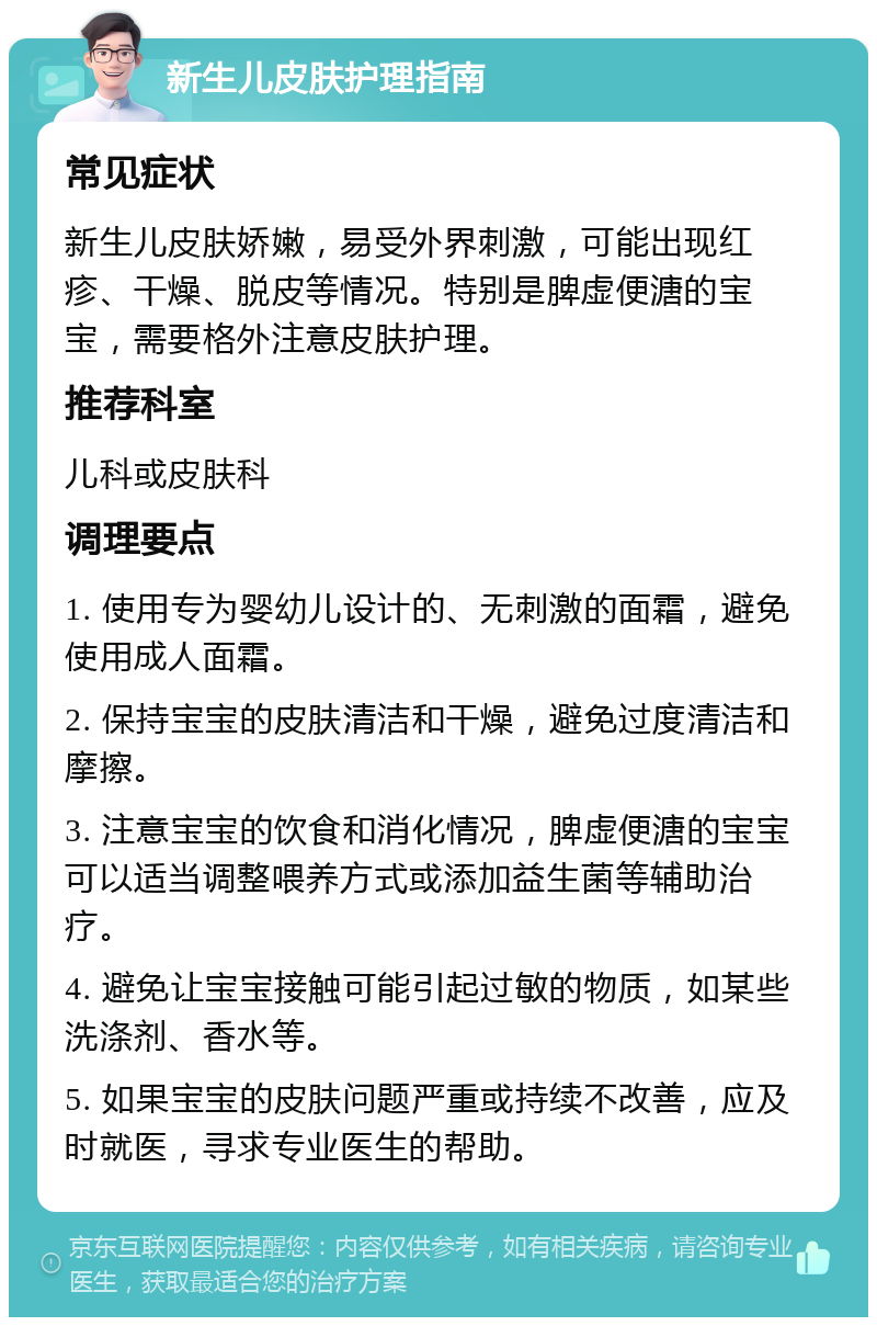 新生儿皮肤护理指南 常见症状 新生儿皮肤娇嫩，易受外界刺激，可能出现红疹、干燥、脱皮等情况。特别是脾虚便溏的宝宝，需要格外注意皮肤护理。 推荐科室 儿科或皮肤科 调理要点 1. 使用专为婴幼儿设计的、无刺激的面霜，避免使用成人面霜。 2. 保持宝宝的皮肤清洁和干燥，避免过度清洁和摩擦。 3. 注意宝宝的饮食和消化情况，脾虚便溏的宝宝可以适当调整喂养方式或添加益生菌等辅助治疗。 4. 避免让宝宝接触可能引起过敏的物质，如某些洗涤剂、香水等。 5. 如果宝宝的皮肤问题严重或持续不改善，应及时就医，寻求专业医生的帮助。