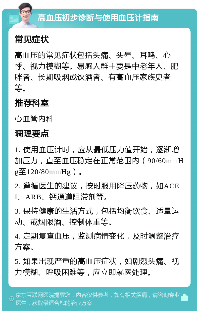 高血压初步诊断与使用血压计指南 常见症状 高血压的常见症状包括头痛、头晕、耳鸣、心悸、视力模糊等。易感人群主要是中老年人、肥胖者、长期吸烟或饮酒者、有高血压家族史者等。 推荐科室 心血管内科 调理要点 1. 使用血压计时，应从最低压力值开始，逐渐增加压力，直至血压稳定在正常范围内（90/60mmHg至120/80mmHg）。 2. 遵循医生的建议，按时服用降压药物，如ACEI、ARB、钙通道阻滞剂等。 3. 保持健康的生活方式，包括均衡饮食、适量运动、戒烟限酒、控制体重等。 4. 定期复查血压，监测病情变化，及时调整治疗方案。 5. 如果出现严重的高血压症状，如剧烈头痛、视力模糊、呼吸困难等，应立即就医处理。