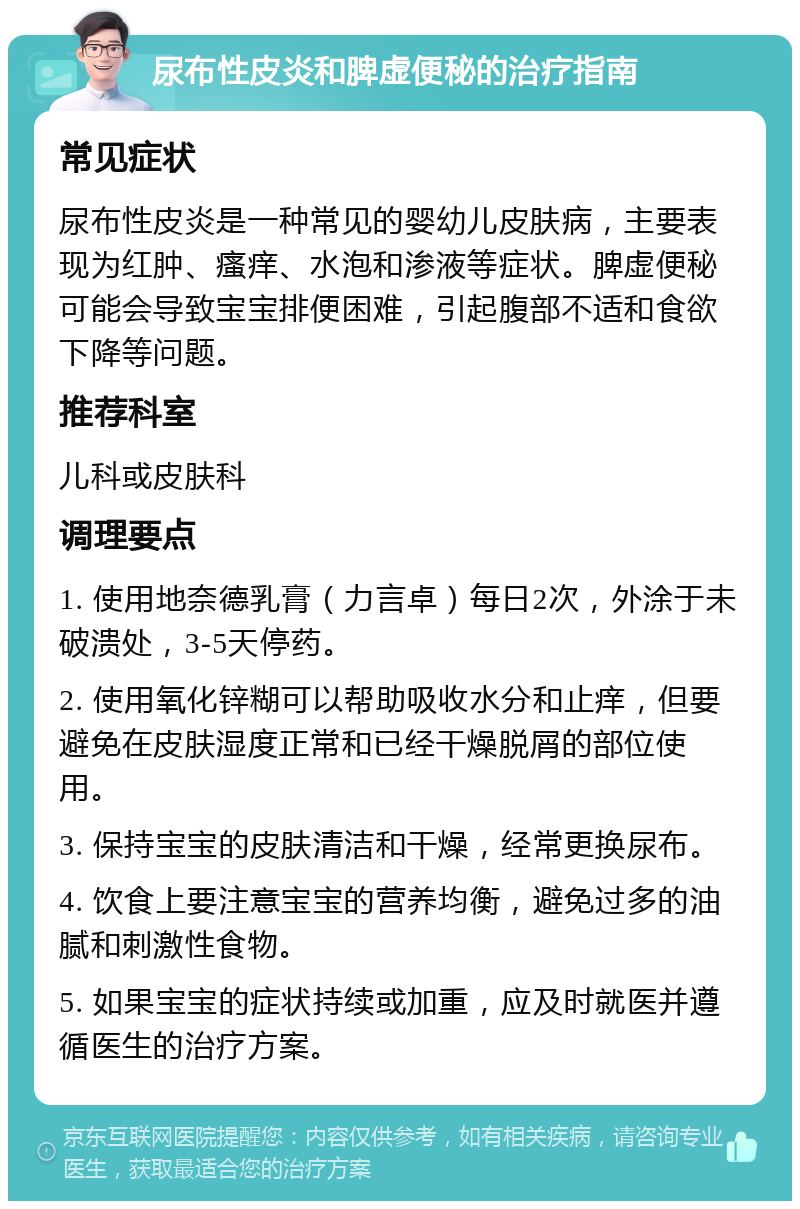 尿布性皮炎和脾虚便秘的治疗指南 常见症状 尿布性皮炎是一种常见的婴幼儿皮肤病，主要表现为红肿、瘙痒、水泡和渗液等症状。脾虚便秘可能会导致宝宝排便困难，引起腹部不适和食欲下降等问题。 推荐科室 儿科或皮肤科 调理要点 1. 使用地奈德乳膏（力言卓）每日2次，外涂于未破溃处，3-5天停药。 2. 使用氧化锌糊可以帮助吸收水分和止痒，但要避免在皮肤湿度正常和已经干燥脱屑的部位使用。 3. 保持宝宝的皮肤清洁和干燥，经常更换尿布。 4. 饮食上要注意宝宝的营养均衡，避免过多的油腻和刺激性食物。 5. 如果宝宝的症状持续或加重，应及时就医并遵循医生的治疗方案。