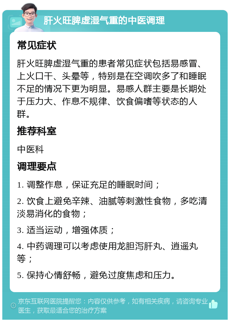 肝火旺脾虚湿气重的中医调理 常见症状 肝火旺脾虚湿气重的患者常见症状包括易感冒、上火口干、头晕等，特别是在空调吹多了和睡眠不足的情况下更为明显。易感人群主要是长期处于压力大、作息不规律、饮食偏嗜等状态的人群。 推荐科室 中医科 调理要点 1. 调整作息，保证充足的睡眠时间； 2. 饮食上避免辛辣、油腻等刺激性食物，多吃清淡易消化的食物； 3. 适当运动，增强体质； 4. 中药调理可以考虑使用龙胆泻肝丸、逍遥丸等； 5. 保持心情舒畅，避免过度焦虑和压力。