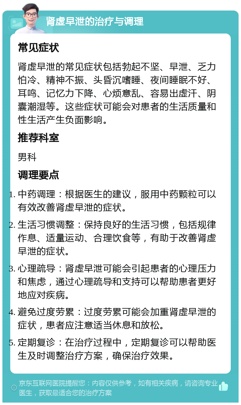 肾虚早泄的治疗与调理 常见症状 肾虚早泄的常见症状包括勃起不坚、早泄、乏力怕冷、精神不振、头昏沉嗜睡、夜间睡眠不好、耳鸣、记忆力下降、心烦意乱、容易出虚汗、阴囊潮湿等。这些症状可能会对患者的生活质量和性生活产生负面影响。 推荐科室 男科 调理要点 中药调理：根据医生的建议，服用中药颗粒可以有效改善肾虚早泄的症状。 生活习惯调整：保持良好的生活习惯，包括规律作息、适量运动、合理饮食等，有助于改善肾虚早泄的症状。 心理疏导：肾虚早泄可能会引起患者的心理压力和焦虑，通过心理疏导和支持可以帮助患者更好地应对疾病。 避免过度劳累：过度劳累可能会加重肾虚早泄的症状，患者应注意适当休息和放松。 定期复诊：在治疗过程中，定期复诊可以帮助医生及时调整治疗方案，确保治疗效果。