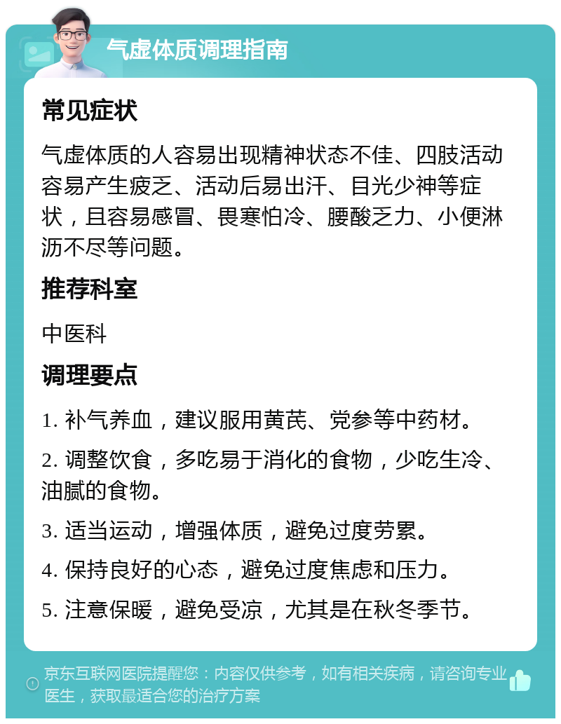 气虚体质调理指南 常见症状 气虚体质的人容易出现精神状态不佳、四肢活动容易产生疲乏、活动后易出汗、目光少神等症状，且容易感冒、畏寒怕冷、腰酸乏力、小便淋沥不尽等问题。 推荐科室 中医科 调理要点 1. 补气养血，建议服用黄芪、党参等中药材。 2. 调整饮食，多吃易于消化的食物，少吃生冷、油腻的食物。 3. 适当运动，增强体质，避免过度劳累。 4. 保持良好的心态，避免过度焦虑和压力。 5. 注意保暖，避免受凉，尤其是在秋冬季节。