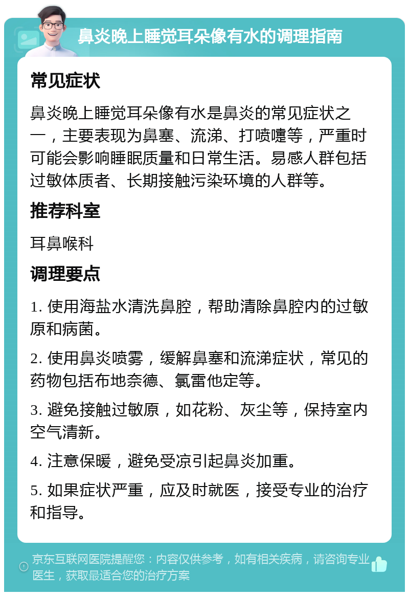 鼻炎晚上睡觉耳朵像有水的调理指南 常见症状 鼻炎晚上睡觉耳朵像有水是鼻炎的常见症状之一，主要表现为鼻塞、流涕、打喷嚏等，严重时可能会影响睡眠质量和日常生活。易感人群包括过敏体质者、长期接触污染环境的人群等。 推荐科室 耳鼻喉科 调理要点 1. 使用海盐水清洗鼻腔，帮助清除鼻腔内的过敏原和病菌。 2. 使用鼻炎喷雾，缓解鼻塞和流涕症状，常见的药物包括布地奈德、氯雷他定等。 3. 避免接触过敏原，如花粉、灰尘等，保持室内空气清新。 4. 注意保暖，避免受凉引起鼻炎加重。 5. 如果症状严重，应及时就医，接受专业的治疗和指导。