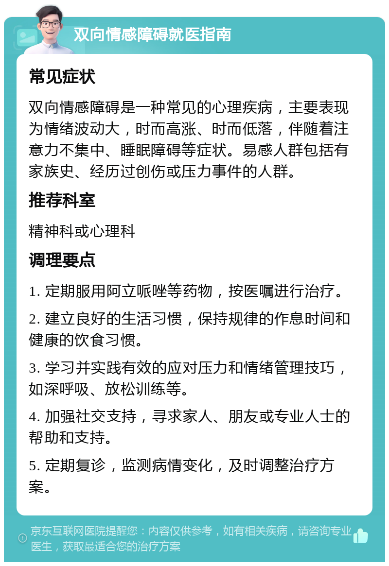 双向情感障碍就医指南 常见症状 双向情感障碍是一种常见的心理疾病，主要表现为情绪波动大，时而高涨、时而低落，伴随着注意力不集中、睡眠障碍等症状。易感人群包括有家族史、经历过创伤或压力事件的人群。 推荐科室 精神科或心理科 调理要点 1. 定期服用阿立哌唑等药物，按医嘱进行治疗。 2. 建立良好的生活习惯，保持规律的作息时间和健康的饮食习惯。 3. 学习并实践有效的应对压力和情绪管理技巧，如深呼吸、放松训练等。 4. 加强社交支持，寻求家人、朋友或专业人士的帮助和支持。 5. 定期复诊，监测病情变化，及时调整治疗方案。