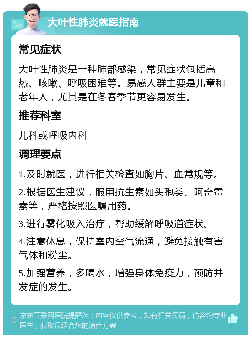 大叶性肺炎就医指南 常见症状 大叶性肺炎是一种肺部感染，常见症状包括高热、咳嗽、呼吸困难等。易感人群主要是儿童和老年人，尤其是在冬春季节更容易发生。 推荐科室 儿科或呼吸内科 调理要点 1.及时就医，进行相关检查如胸片、血常规等。 2.根据医生建议，服用抗生素如头孢类、阿奇霉素等，严格按照医嘱用药。 3.进行雾化吸入治疗，帮助缓解呼吸道症状。 4.注意休息，保持室内空气流通，避免接触有害气体和粉尘。 5.加强营养，多喝水，增强身体免疫力，预防并发症的发生。