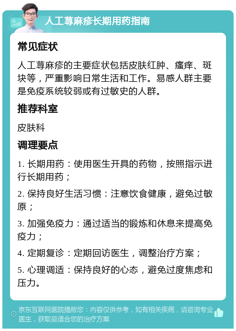 人工荨麻疹长期用药指南 常见症状 人工荨麻疹的主要症状包括皮肤红肿、瘙痒、斑块等，严重影响日常生活和工作。易感人群主要是免疫系统较弱或有过敏史的人群。 推荐科室 皮肤科 调理要点 1. 长期用药：使用医生开具的药物，按照指示进行长期用药； 2. 保持良好生活习惯：注意饮食健康，避免过敏原； 3. 加强免疫力：通过适当的锻炼和休息来提高免疫力； 4. 定期复诊：定期回访医生，调整治疗方案； 5. 心理调适：保持良好的心态，避免过度焦虑和压力。