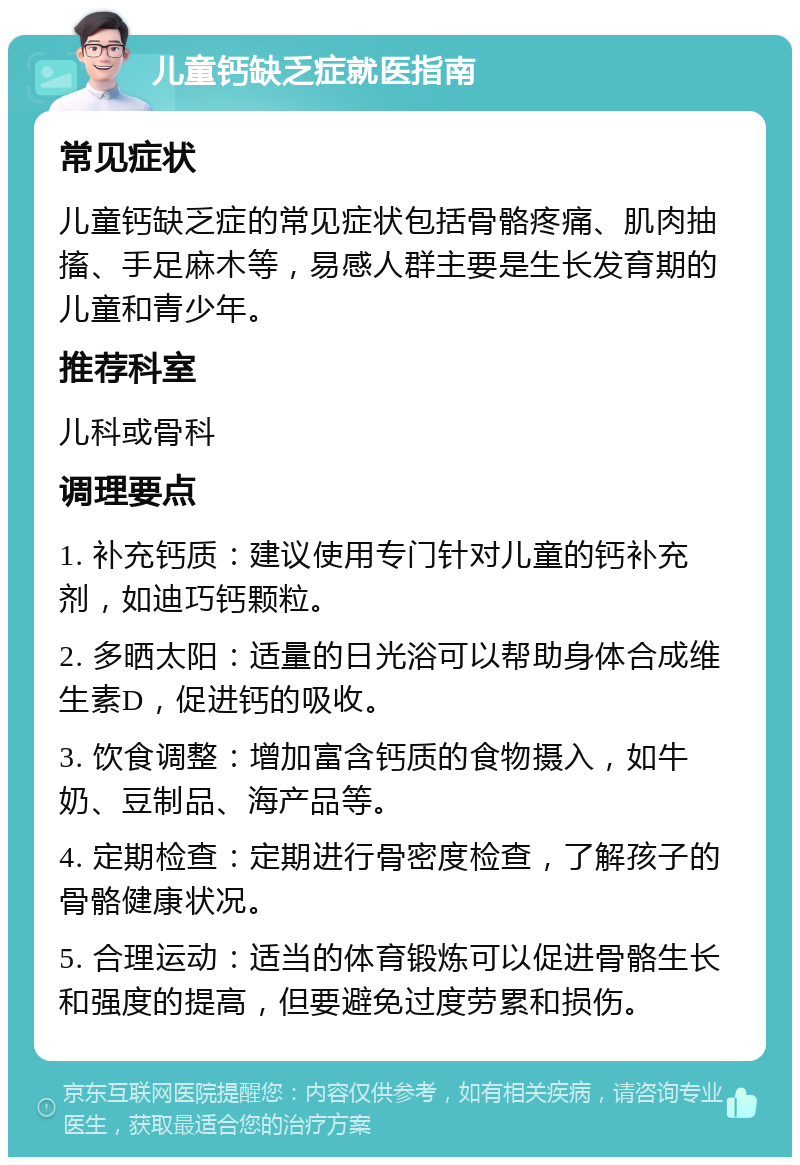 儿童钙缺乏症就医指南 常见症状 儿童钙缺乏症的常见症状包括骨骼疼痛、肌肉抽搐、手足麻木等，易感人群主要是生长发育期的儿童和青少年。 推荐科室 儿科或骨科 调理要点 1. 补充钙质：建议使用专门针对儿童的钙补充剂，如迪巧钙颗粒。 2. 多晒太阳：适量的日光浴可以帮助身体合成维生素D，促进钙的吸收。 3. 饮食调整：增加富含钙质的食物摄入，如牛奶、豆制品、海产品等。 4. 定期检查：定期进行骨密度检查，了解孩子的骨骼健康状况。 5. 合理运动：适当的体育锻炼可以促进骨骼生长和强度的提高，但要避免过度劳累和损伤。