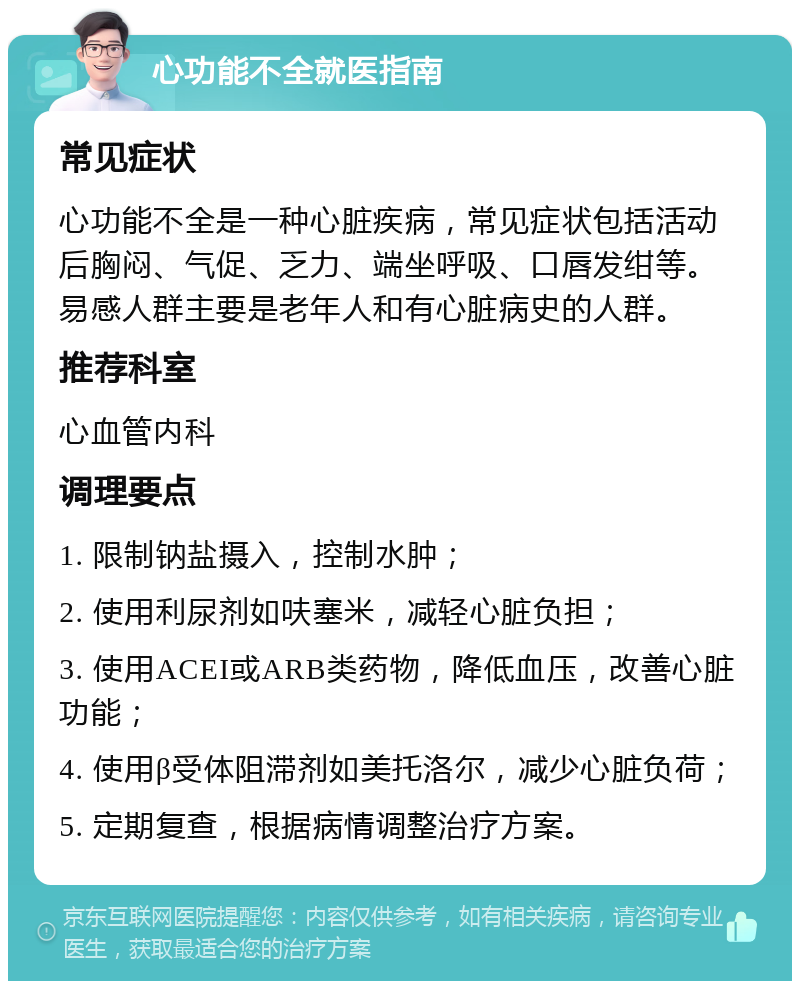 心功能不全就医指南 常见症状 心功能不全是一种心脏疾病，常见症状包括活动后胸闷、气促、乏力、端坐呼吸、口唇发绀等。易感人群主要是老年人和有心脏病史的人群。 推荐科室 心血管内科 调理要点 1. 限制钠盐摄入，控制水肿； 2. 使用利尿剂如呋塞米，减轻心脏负担； 3. 使用ACEI或ARB类药物，降低血压，改善心脏功能； 4. 使用β受体阻滞剂如美托洛尔，减少心脏负荷； 5. 定期复查，根据病情调整治疗方案。