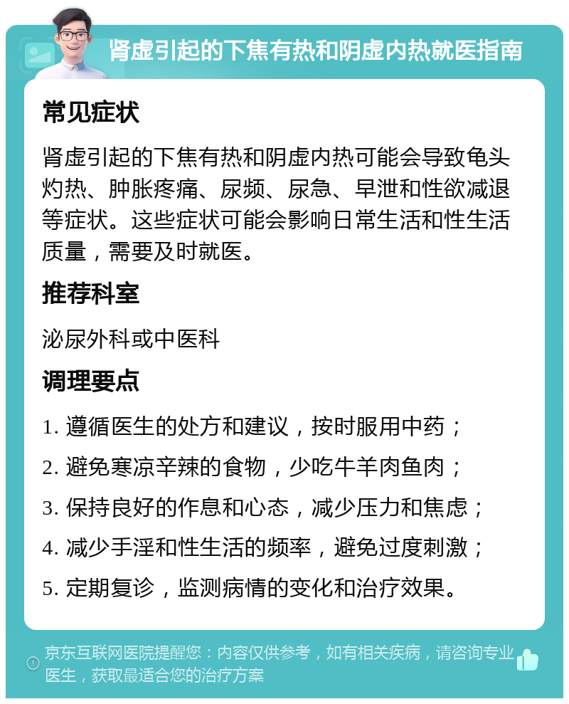 肾虚引起的下焦有热和阴虚内热就医指南 常见症状 肾虚引起的下焦有热和阴虚内热可能会导致龟头灼热、肿胀疼痛、尿频、尿急、早泄和性欲减退等症状。这些症状可能会影响日常生活和性生活质量，需要及时就医。 推荐科室 泌尿外科或中医科 调理要点 1. 遵循医生的处方和建议，按时服用中药； 2. 避免寒凉辛辣的食物，少吃牛羊肉鱼肉； 3. 保持良好的作息和心态，减少压力和焦虑； 4. 减少手淫和性生活的频率，避免过度刺激； 5. 定期复诊，监测病情的变化和治疗效果。