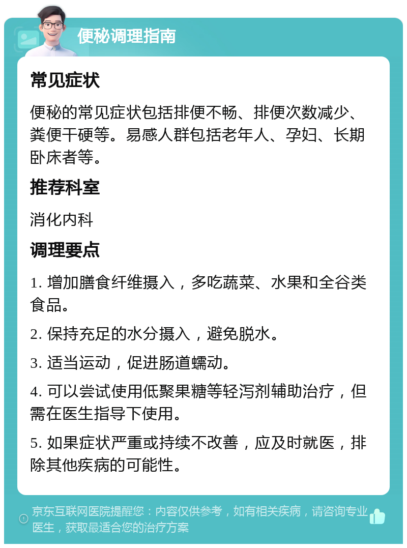 便秘调理指南 常见症状 便秘的常见症状包括排便不畅、排便次数减少、粪便干硬等。易感人群包括老年人、孕妇、长期卧床者等。 推荐科室 消化内科 调理要点 1. 增加膳食纤维摄入，多吃蔬菜、水果和全谷类食品。 2. 保持充足的水分摄入，避免脱水。 3. 适当运动，促进肠道蠕动。 4. 可以尝试使用低聚果糖等轻泻剂辅助治疗，但需在医生指导下使用。 5. 如果症状严重或持续不改善，应及时就医，排除其他疾病的可能性。