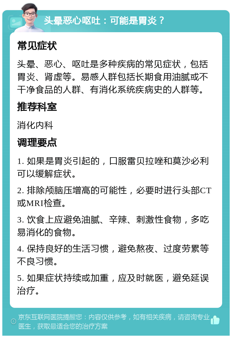 头晕恶心呕吐：可能是胃炎？ 常见症状 头晕、恶心、呕吐是多种疾病的常见症状，包括胃炎、肾虚等。易感人群包括长期食用油腻或不干净食品的人群、有消化系统疾病史的人群等。 推荐科室 消化内科 调理要点 1. 如果是胃炎引起的，口服雷贝拉唑和莫沙必利可以缓解症状。 2. 排除颅脑压增高的可能性，必要时进行头部CT或MRI检查。 3. 饮食上应避免油腻、辛辣、刺激性食物，多吃易消化的食物。 4. 保持良好的生活习惯，避免熬夜、过度劳累等不良习惯。 5. 如果症状持续或加重，应及时就医，避免延误治疗。