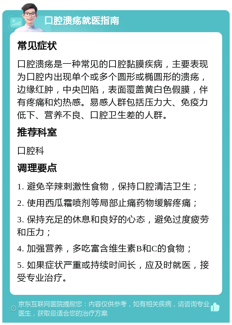 口腔溃疡就医指南 常见症状 口腔溃疡是一种常见的口腔黏膜疾病，主要表现为口腔内出现单个或多个圆形或椭圆形的溃疡，边缘红肿，中央凹陷，表面覆盖黄白色假膜，伴有疼痛和灼热感。易感人群包括压力大、免疫力低下、营养不良、口腔卫生差的人群。 推荐科室 口腔科 调理要点 1. 避免辛辣刺激性食物，保持口腔清洁卫生； 2. 使用西瓜霜喷剂等局部止痛药物缓解疼痛； 3. 保持充足的休息和良好的心态，避免过度疲劳和压力； 4. 加强营养，多吃富含维生素B和C的食物； 5. 如果症状严重或持续时间长，应及时就医，接受专业治疗。