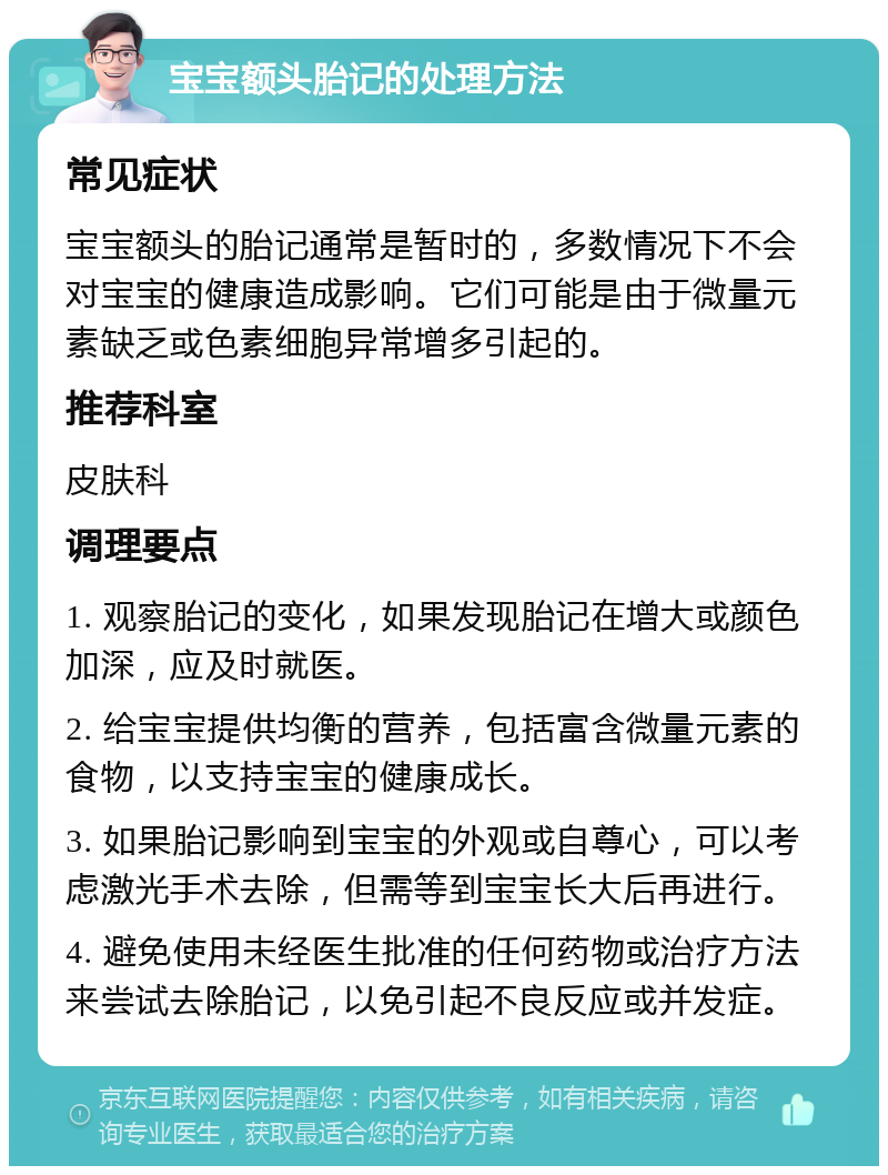 宝宝额头胎记的处理方法 常见症状 宝宝额头的胎记通常是暂时的，多数情况下不会对宝宝的健康造成影响。它们可能是由于微量元素缺乏或色素细胞异常增多引起的。 推荐科室 皮肤科 调理要点 1. 观察胎记的变化，如果发现胎记在增大或颜色加深，应及时就医。 2. 给宝宝提供均衡的营养，包括富含微量元素的食物，以支持宝宝的健康成长。 3. 如果胎记影响到宝宝的外观或自尊心，可以考虑激光手术去除，但需等到宝宝长大后再进行。 4. 避免使用未经医生批准的任何药物或治疗方法来尝试去除胎记，以免引起不良反应或并发症。