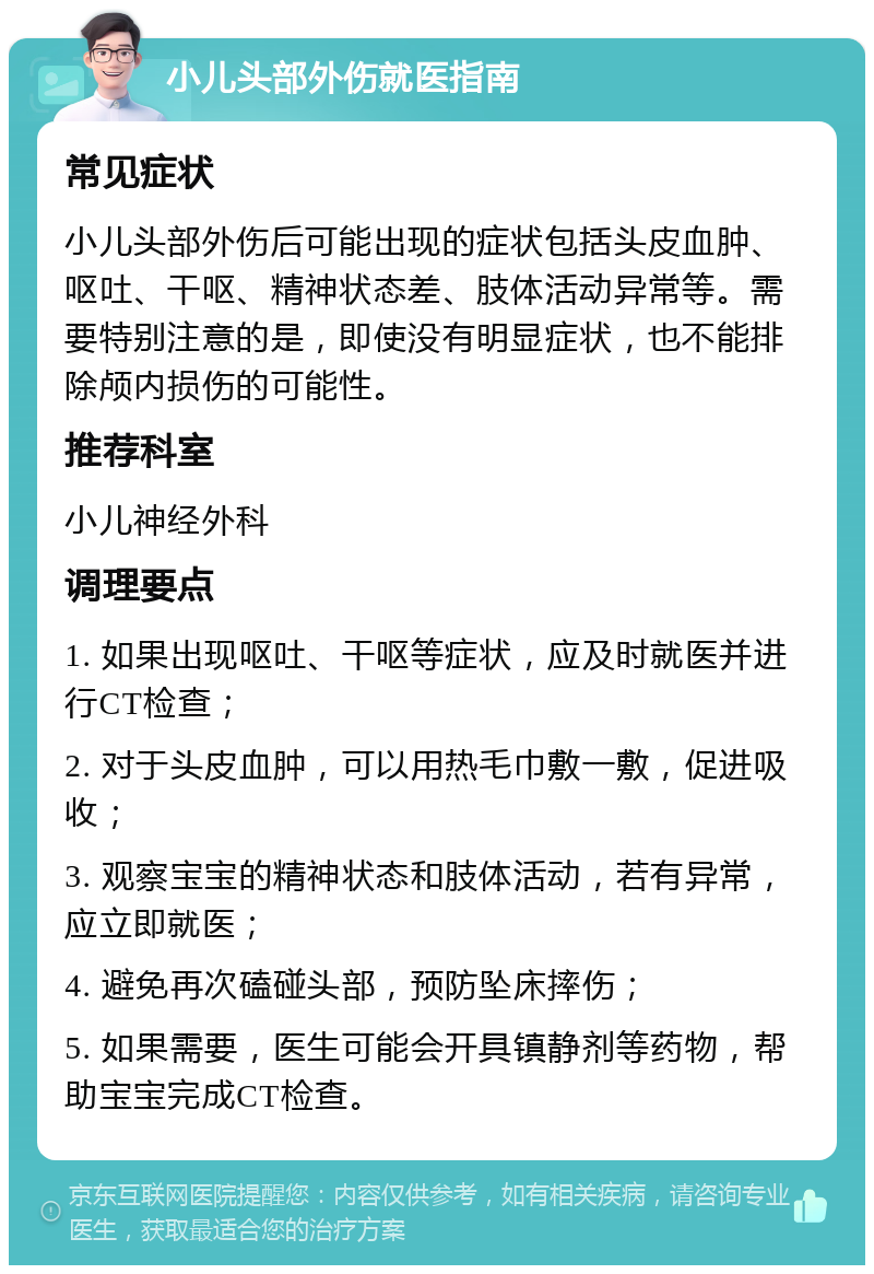 小儿头部外伤就医指南 常见症状 小儿头部外伤后可能出现的症状包括头皮血肿、呕吐、干呕、精神状态差、肢体活动异常等。需要特别注意的是，即使没有明显症状，也不能排除颅内损伤的可能性。 推荐科室 小儿神经外科 调理要点 1. 如果出现呕吐、干呕等症状，应及时就医并进行CT检查； 2. 对于头皮血肿，可以用热毛巾敷一敷，促进吸收； 3. 观察宝宝的精神状态和肢体活动，若有异常，应立即就医； 4. 避免再次磕碰头部，预防坠床摔伤； 5. 如果需要，医生可能会开具镇静剂等药物，帮助宝宝完成CT检查。