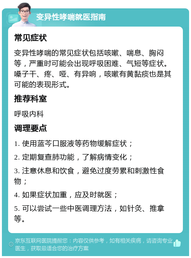 变异性哮喘就医指南 常见症状 变异性哮喘的常见症状包括咳嗽、喘息、胸闷等，严重时可能会出现呼吸困难、气短等症状。嗓子干、疼、哑、有异响，咳嗽有黄黏痰也是其可能的表现形式。 推荐科室 呼吸内科 调理要点 1. 使用蓝芩口服液等药物缓解症状； 2. 定期复查肺功能，了解病情变化； 3. 注意休息和饮食，避免过度劳累和刺激性食物； 4. 如果症状加重，应及时就医； 5. 可以尝试一些中医调理方法，如针灸、推拿等。