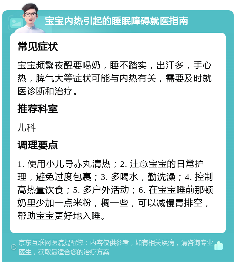 宝宝内热引起的睡眠障碍就医指南 常见症状 宝宝频繁夜醒要喝奶，睡不踏实，出汗多，手心热，脾气大等症状可能与内热有关，需要及时就医诊断和治疗。 推荐科室 儿科 调理要点 1. 使用小儿导赤丸清热；2. 注意宝宝的日常护理，避免过度包裹；3. 多喝水，勤洗澡；4. 控制高热量饮食；5. 多户外活动；6. 在宝宝睡前那顿奶里少加一点米粉，稠一些，可以减慢胃排空，帮助宝宝更好地入睡。