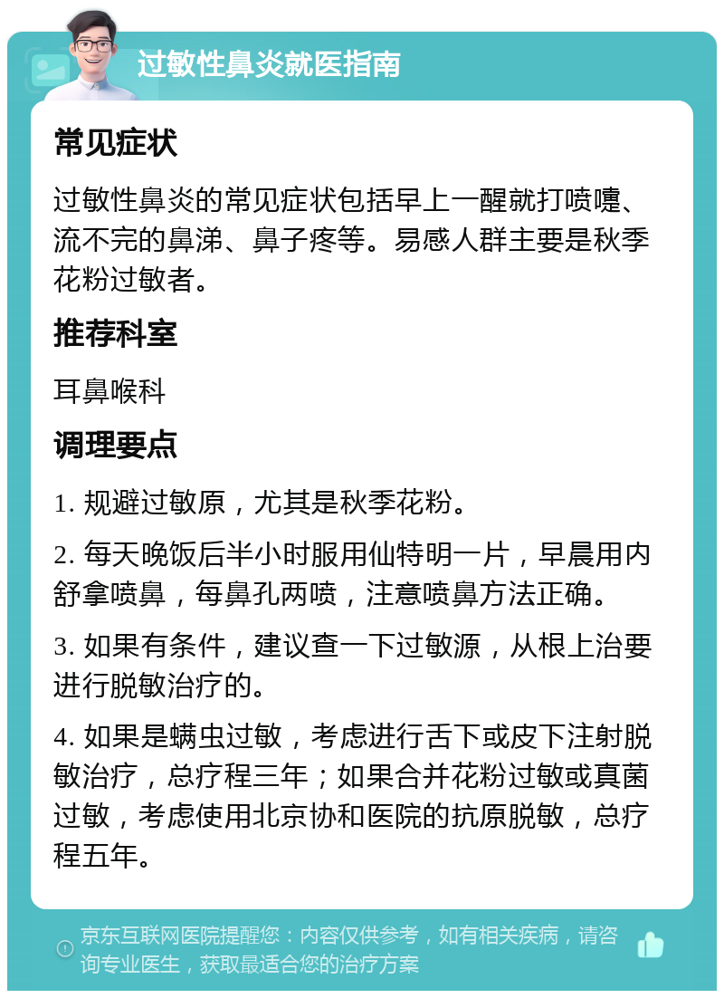 过敏性鼻炎就医指南 常见症状 过敏性鼻炎的常见症状包括早上一醒就打喷嚏、流不完的鼻涕、鼻子疼等。易感人群主要是秋季花粉过敏者。 推荐科室 耳鼻喉科 调理要点 1. 规避过敏原，尤其是秋季花粉。 2. 每天晚饭后半小时服用仙特明一片，早晨用内舒拿喷鼻，每鼻孔两喷，注意喷鼻方法正确。 3. 如果有条件，建议查一下过敏源，从根上治要进行脱敏治疗的。 4. 如果是螨虫过敏，考虑进行舌下或皮下注射脱敏治疗，总疗程三年；如果合并花粉过敏或真菌过敏，考虑使用北京协和医院的抗原脱敏，总疗程五年。