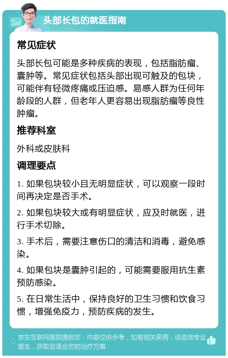 头部长包的就医指南 常见症状 头部长包可能是多种疾病的表现，包括脂肪瘤、囊肿等。常见症状包括头部出现可触及的包块，可能伴有轻微疼痛或压迫感。易感人群为任何年龄段的人群，但老年人更容易出现脂肪瘤等良性肿瘤。 推荐科室 外科或皮肤科 调理要点 1. 如果包块较小且无明显症状，可以观察一段时间再决定是否手术。 2. 如果包块较大或有明显症状，应及时就医，进行手术切除。 3. 手术后，需要注意伤口的清洁和消毒，避免感染。 4. 如果包块是囊肿引起的，可能需要服用抗生素预防感染。 5. 在日常生活中，保持良好的卫生习惯和饮食习惯，增强免疫力，预防疾病的发生。