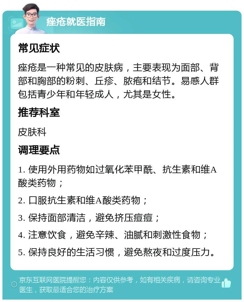 痤疮就医指南 常见症状 痤疮是一种常见的皮肤病，主要表现为面部、背部和胸部的粉刺、丘疹、脓疱和结节。易感人群包括青少年和年轻成人，尤其是女性。 推荐科室 皮肤科 调理要点 1. 使用外用药物如过氧化苯甲酰、抗生素和维A酸类药物； 2. 口服抗生素和维A酸类药物； 3. 保持面部清洁，避免挤压痘痘； 4. 注意饮食，避免辛辣、油腻和刺激性食物； 5. 保持良好的生活习惯，避免熬夜和过度压力。