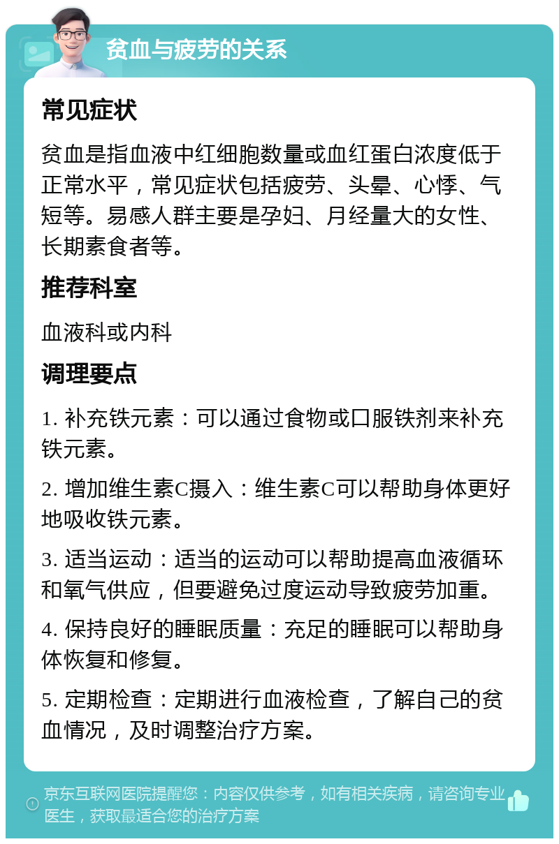 贫血与疲劳的关系 常见症状 贫血是指血液中红细胞数量或血红蛋白浓度低于正常水平，常见症状包括疲劳、头晕、心悸、气短等。易感人群主要是孕妇、月经量大的女性、长期素食者等。 推荐科室 血液科或内科 调理要点 1. 补充铁元素：可以通过食物或口服铁剂来补充铁元素。 2. 增加维生素C摄入：维生素C可以帮助身体更好地吸收铁元素。 3. 适当运动：适当的运动可以帮助提高血液循环和氧气供应，但要避免过度运动导致疲劳加重。 4. 保持良好的睡眠质量：充足的睡眠可以帮助身体恢复和修复。 5. 定期检查：定期进行血液检查，了解自己的贫血情况，及时调整治疗方案。