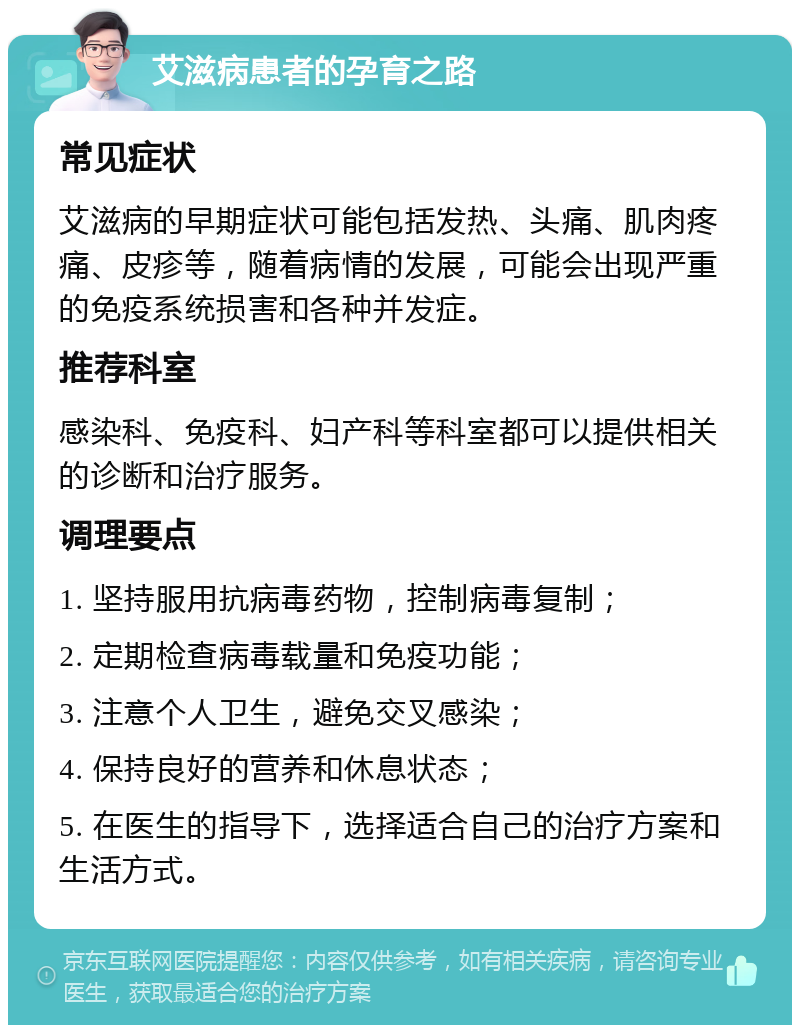 艾滋病患者的孕育之路 常见症状 艾滋病的早期症状可能包括发热、头痛、肌肉疼痛、皮疹等，随着病情的发展，可能会出现严重的免疫系统损害和各种并发症。 推荐科室 感染科、免疫科、妇产科等科室都可以提供相关的诊断和治疗服务。 调理要点 1. 坚持服用抗病毒药物，控制病毒复制； 2. 定期检查病毒载量和免疫功能； 3. 注意个人卫生，避免交叉感染； 4. 保持良好的营养和休息状态； 5. 在医生的指导下，选择适合自己的治疗方案和生活方式。