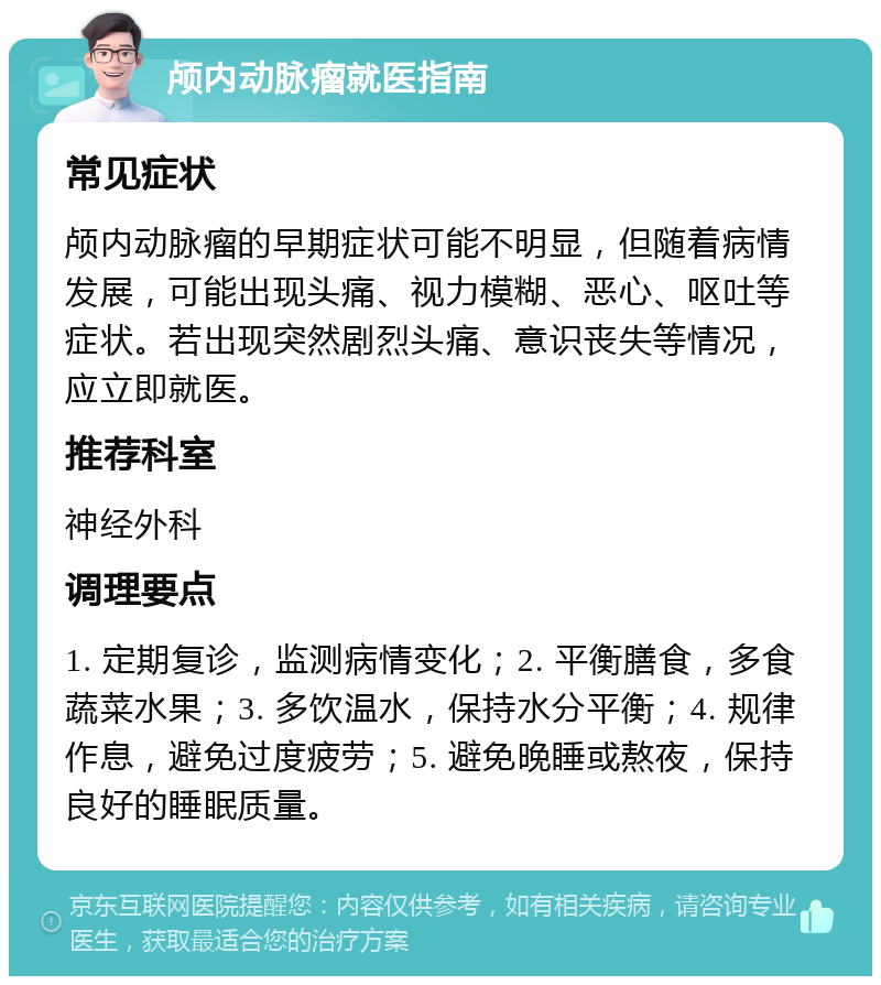 颅内动脉瘤就医指南 常见症状 颅内动脉瘤的早期症状可能不明显，但随着病情发展，可能出现头痛、视力模糊、恶心、呕吐等症状。若出现突然剧烈头痛、意识丧失等情况，应立即就医。 推荐科室 神经外科 调理要点 1. 定期复诊，监测病情变化；2. 平衡膳食，多食蔬菜水果；3. 多饮温水，保持水分平衡；4. 规律作息，避免过度疲劳；5. 避免晚睡或熬夜，保持良好的睡眠质量。